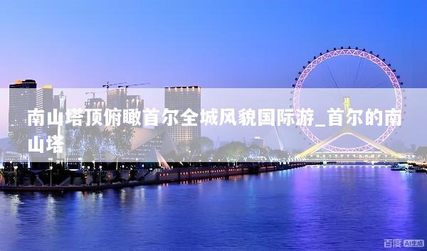 南山塔顶俯瞰首尔全城风貌国际游_首尔的南山塔