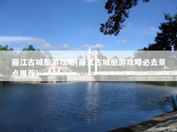 丽江古城旅游攻略(丽江古城旅游攻略必去景点推荐)