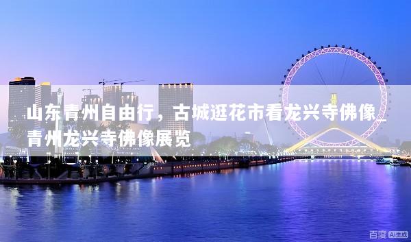 山东青州自由行，古城逛花市看龙兴寺佛像_青州龙兴寺佛像展览