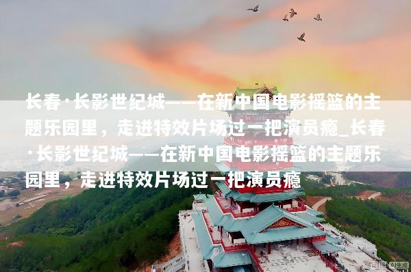长春·长影世纪城——在新中国电影摇篮的主题乐园里，走进特效片场过一把演员瘾_长春·长影世纪城——在新中国电影摇篮的主题乐园里，走进特效片场过一把演员瘾