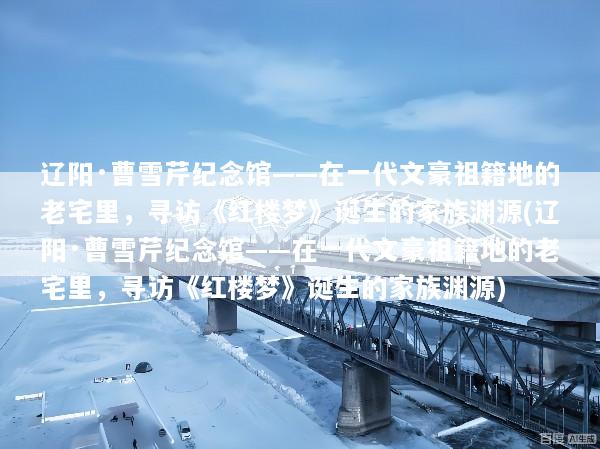 辽阳·曹雪芹纪念馆——在一代文豪祖籍地的老宅里，寻访《红楼梦》诞生的家族渊源(辽阳·曹雪芹纪念馆——在一代文豪祖籍地的老宅里，寻访《红楼梦》诞生的家族渊源)