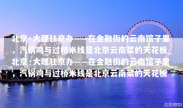 北京·大理驻京办——在金融街的云南馆子里，汽锅鸡与过桥米线是北京云南菜的天花板_北京·大理驻京办——在金融街的云南馆子里，汽锅鸡与过桥米线是北京云南菜的天花板