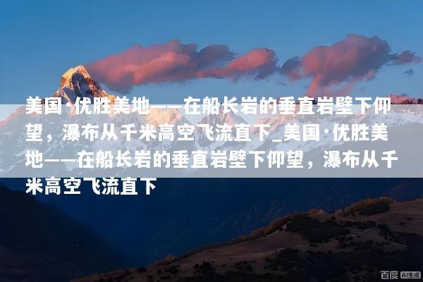 美国·优胜美地——在船长岩的垂直岩壁下仰望，瀑布从千米高空飞流直下_美国·优胜美地——在船长岩的垂直岩壁下仰望，瀑布从千米高空飞流直下