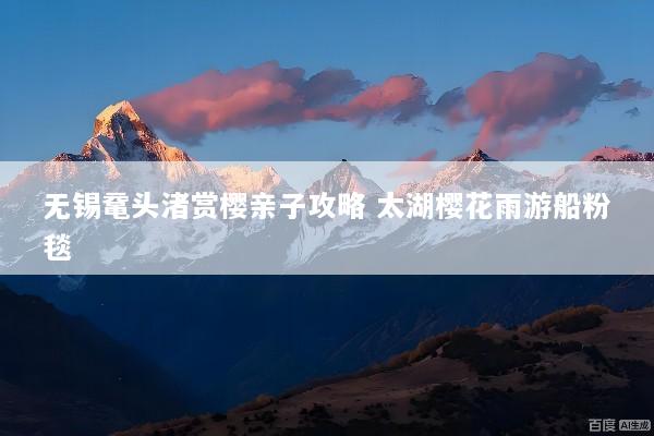 无锡鼋头渚赏樱亲子攻略 太湖樱花雨游船粉毯