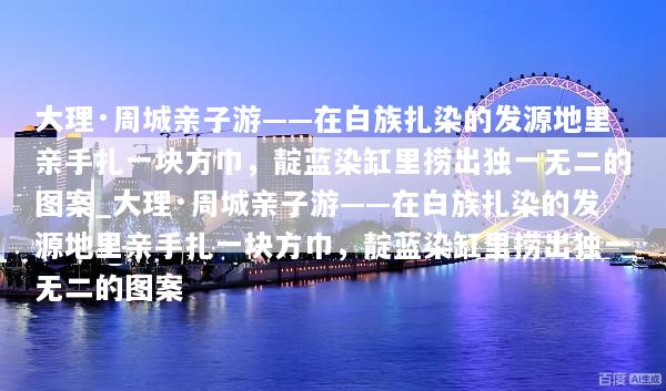 大理·周城亲子游——在白族扎染的发源地里亲手扎一块方巾，靛蓝染缸里捞出独一无二的图案_大理·周城亲子游——在白族扎染的发源地里亲手扎一块方巾，靛蓝染缸里捞出独一无二的图案