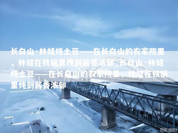 长白山·林蛙炖土豆——在长白山的农家院里，林蛙在铁锅里炖到酱香浓郁_长白山·林蛙炖土豆——在长白山的农家院里，林蛙在铁锅里炖到酱香浓郁