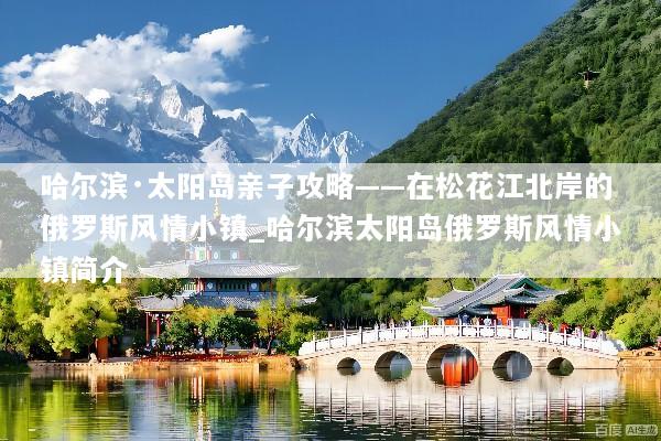 哈尔滨·太阳岛亲子攻略——在松花江北岸的俄罗斯风情小镇_哈尔滨太阳岛俄罗斯风情小镇简介