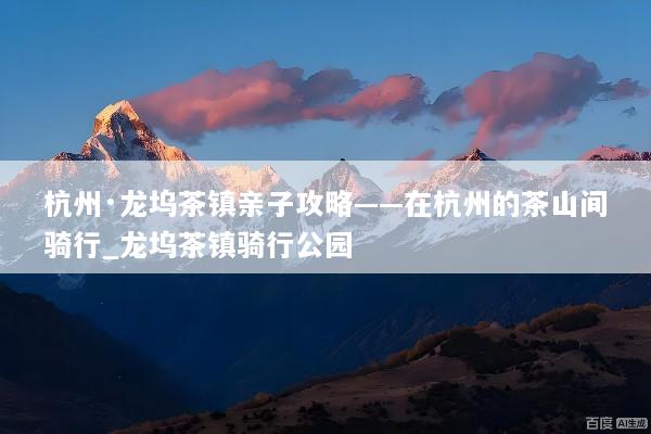 杭州·龙坞茶镇亲子攻略——在杭州的茶山间骑行_龙坞茶镇骑行公园