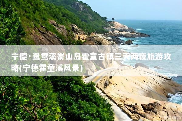 宁德·鸳鸯溪嵛山岛霍童古镇三天两夜旅游攻略(宁德霍童溪风景)