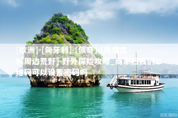 [欧洲]-[匈牙利]-[佩奇]-[风情古城周边荒野]-野外探险攻略_商家扫我们二维码可以设置密码吗